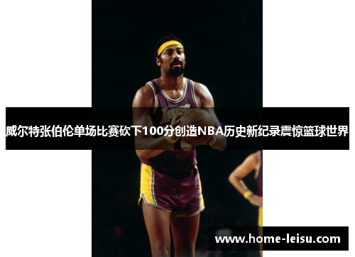 威尔特张伯伦单场比赛砍下100分创造NBA历史新纪录震惊篮球世界