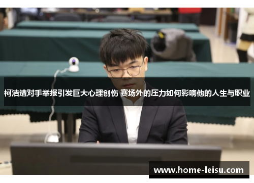 柯洁遭对手举报引发巨大心理创伤 赛场外的压力如何影响他的人生与职业