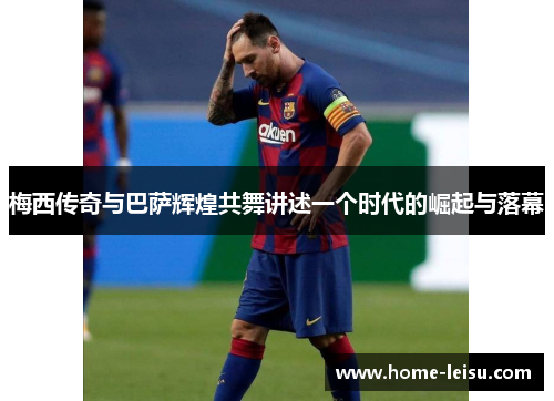 梅西传奇与巴萨辉煌共舞讲述一个时代的崛起与落幕