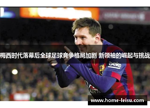 梅西时代落幕后全球足球竞争格局加剧 新领袖的崛起与挑战