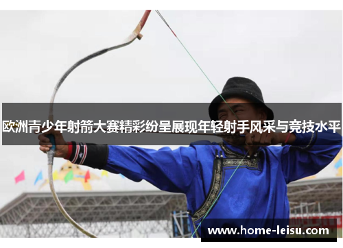 欧洲青少年射箭大赛精彩纷呈展现年轻射手风采与竞技水平