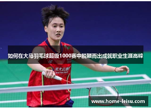 如何在大马羽毛球超级1000赛中脱颖而出成就职业生涯高峰
