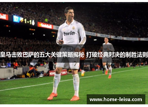 皇马击败巴萨的五大关键策略揭秘 打破经典对决的制胜法则
