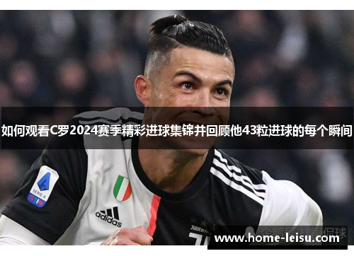 如何观看C罗2024赛季精彩进球集锦并回顾他43粒进球的每个瞬间