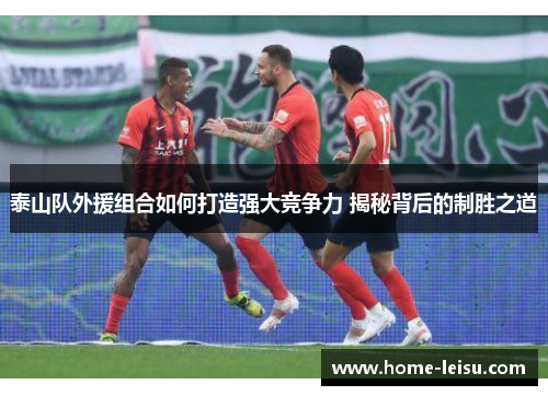 泰山队外援组合如何打造强大竞争力 揭秘背后的制胜之道