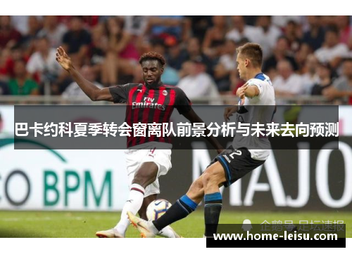 巴卡约科夏季转会窗离队前景分析与未来去向预测