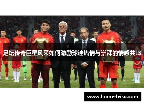 足坛传奇巨星风采如何激励球迷热情与崇拜的情感共鸣