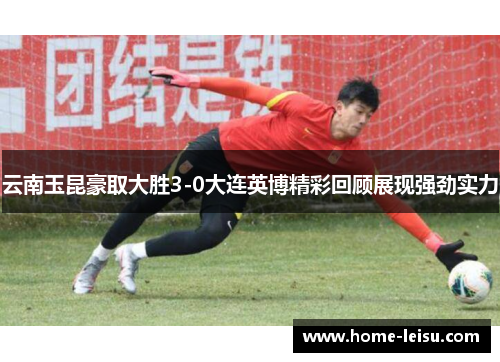云南玉昆豪取大胜3-0大连英博精彩回顾展现强劲实力